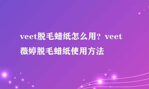 veet脱毛蜡纸怎么用？veet薇婷脱毛蜡纸使用方法