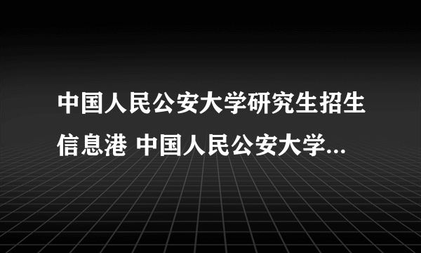 中国人民公安大学研究生招生信息港 中国人民公安大学研究生网站