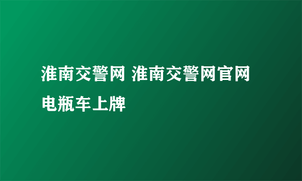 淮南交警网 淮南交警网官网电瓶车上牌