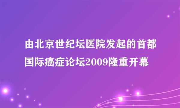 由北京世纪坛医院发起的首都国际癌症论坛2009隆重开幕