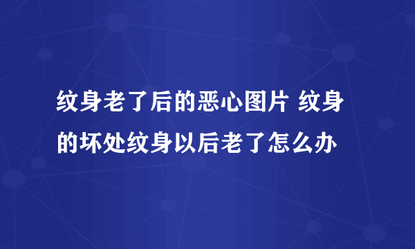 纹身老了后的恶心图片 纹身的坏处纹身以后老了怎么办