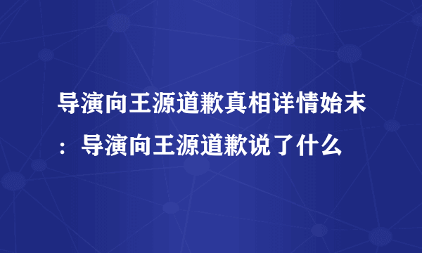 导演向王源道歉真相详情始末：导演向王源道歉说了什么