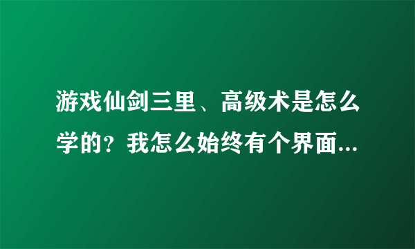 游戏仙剑三里、高级术是怎么学的？我怎么始终有个界面没开？？