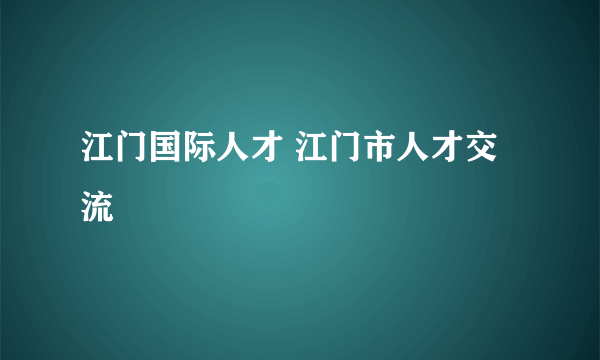 江门国际人才 江门市人才交流