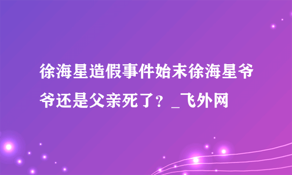 徐海星造假事件始末徐海星爷爷还是父亲死了？_飞外网