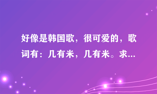 好像是韩国歌，很可爱的，歌词有：几有米，几有米。求歌名！！