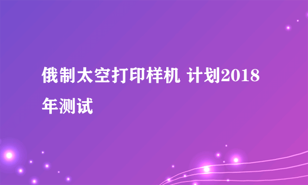 俄制太空打印样机 计划2018年测试