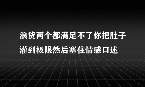 浪货两个都满足不了你把肚子灌到极限然后塞住情感口述