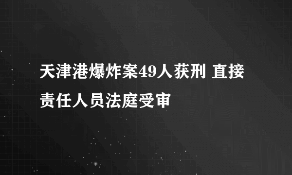 天津港爆炸案49人获刑 直接责任人员法庭受审