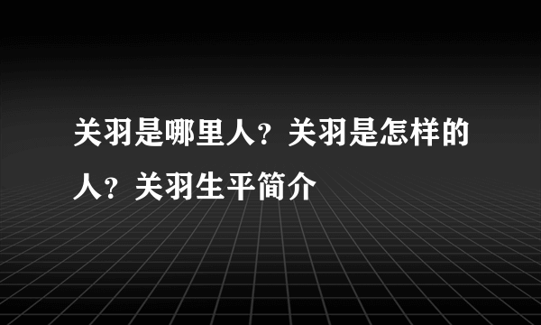 关羽是哪里人？关羽是怎样的人？关羽生平简介