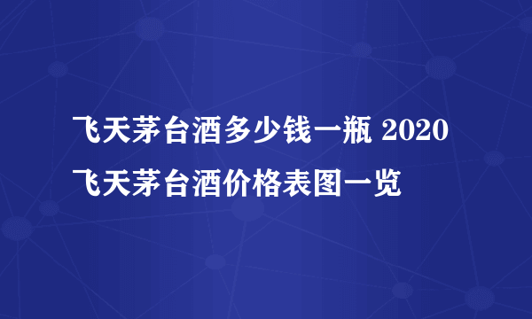 飞天茅台酒多少钱一瓶 2020飞天茅台酒价格表图一览