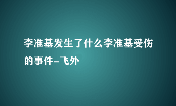 李准基发生了什么李准基受伤的事件-飞外