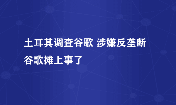 土耳其调查谷歌 涉嫌反垄断谷歌摊上事了