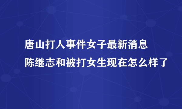 唐山打人事件女子最新消息 陈继志和被打女生现在怎么样了