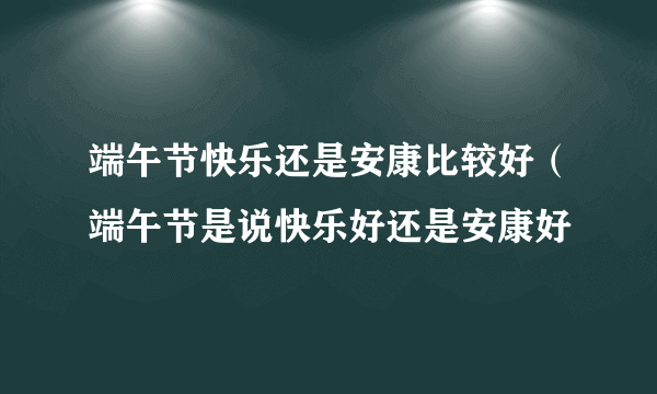 端午节快乐还是安康比较好（端午节是说快乐好还是安康好