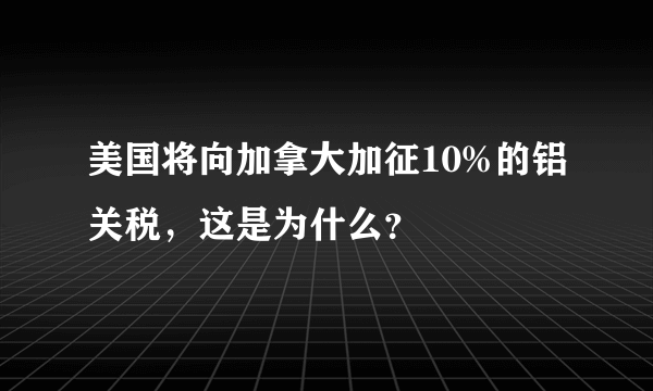 美国将向加拿大加征10%的铝关税，这是为什么？