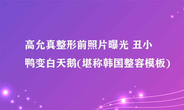 高允真整形前照片曝光 丑小鸭变白天鹅(堪称韩国整容模板)