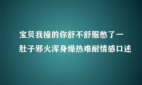 宝贝我撞的你舒不舒服憋了一肚子邪火浑身燥热难耐情感口述