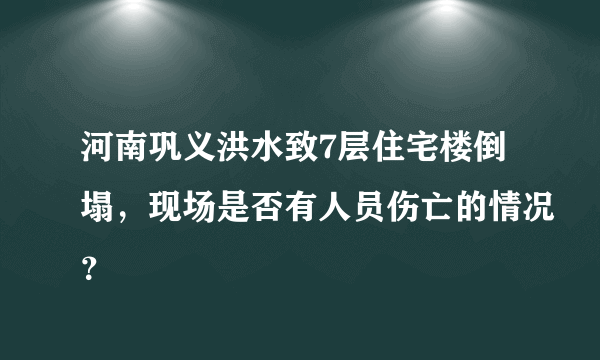 河南巩义洪水致7层住宅楼倒塌，现场是否有人员伤亡的情况？