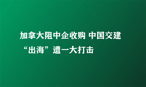 加拿大阻中企收购 中国交建“出海”遭一大打击