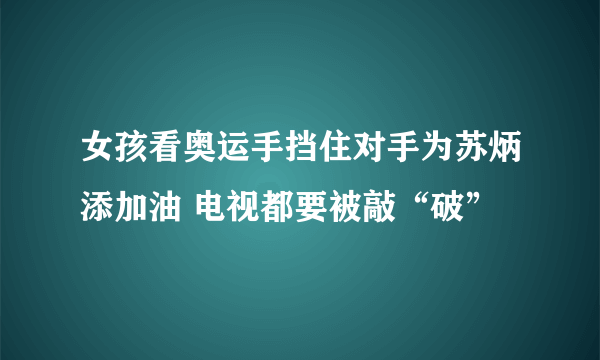 女孩看奥运手挡住对手为苏炳添加油 电视都要被敲“破”