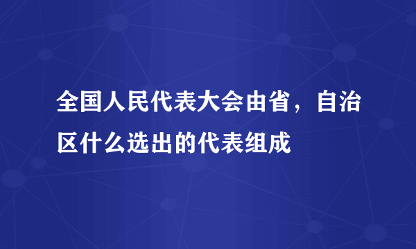 全国人民代表大会由省，自治区什么选出的代表组成