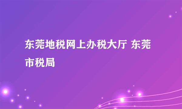 东莞地税网上办税大厅 东莞市税局