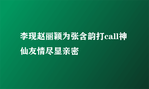 李现赵丽颖为张含韵打call神仙友情尽显亲密