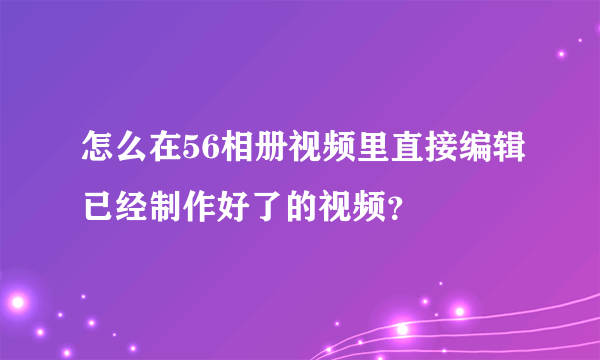 怎么在56相册视频里直接编辑已经制作好了的视频？