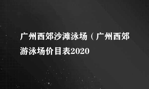 广州西郊沙滩泳场（广州西郊游泳场价目表2020