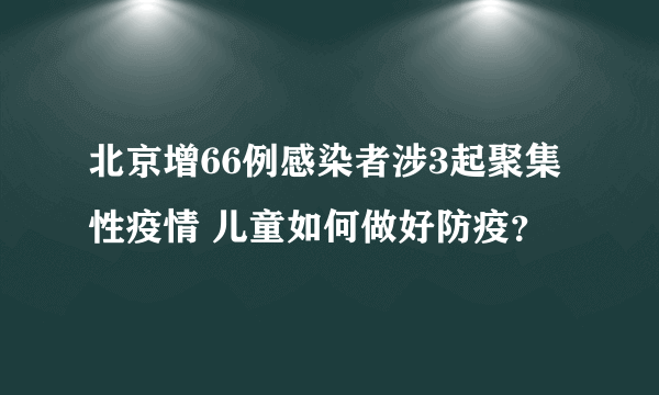 北京增66例感染者涉3起聚集性疫情 儿童如何做好防疫？