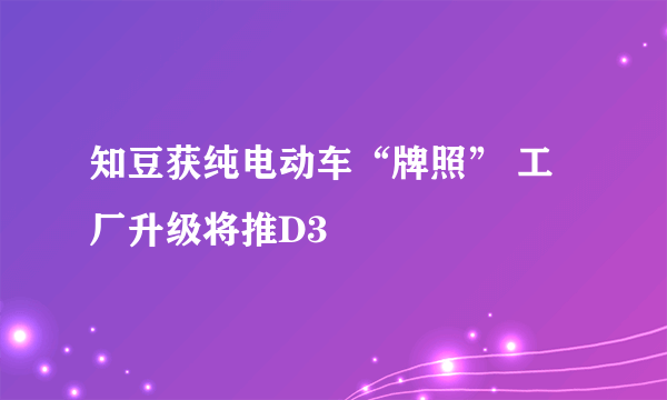 知豆获纯电动车“牌照” 工厂升级将推D3