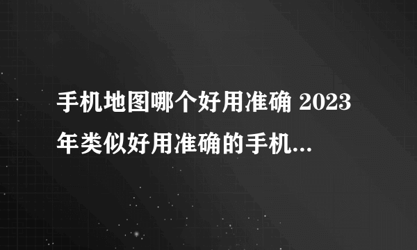 手机地图哪个好用准确 2023年类似好用准确的手机地图软件盘点