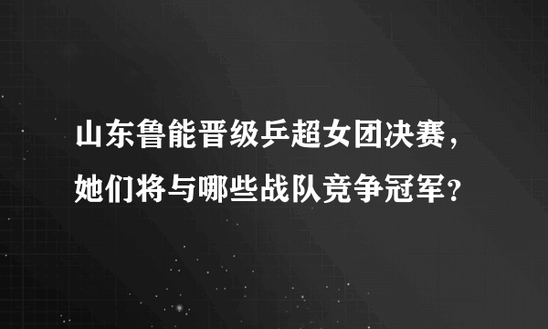 山东鲁能晋级乒超女团决赛，她们将与哪些战队竞争冠军？