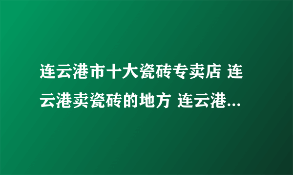 连云港市十大瓷砖专卖店 连云港卖瓷砖的地方 连云港可以买瓷砖的网点推荐