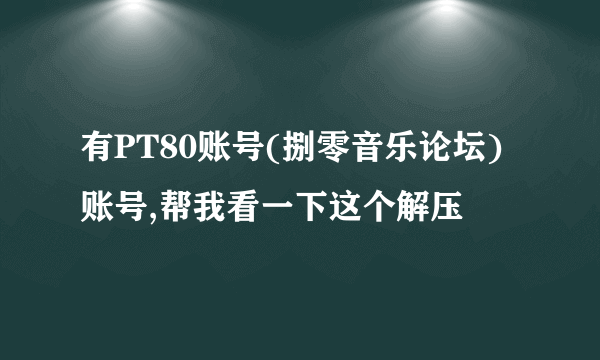 有PT80账号(捌零音乐论坛)账号,帮我看一下这个解压