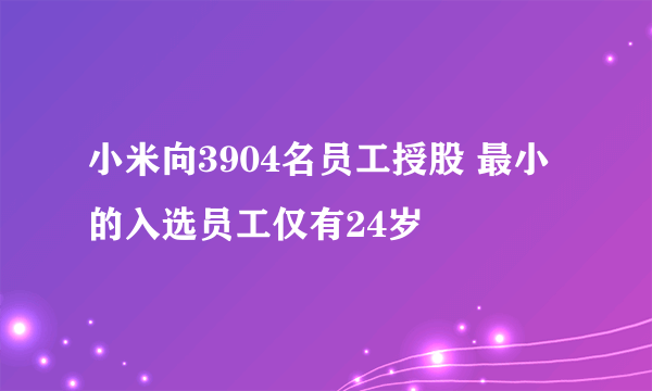 小米向3904名员工授股 最小的入选员工仅有24岁