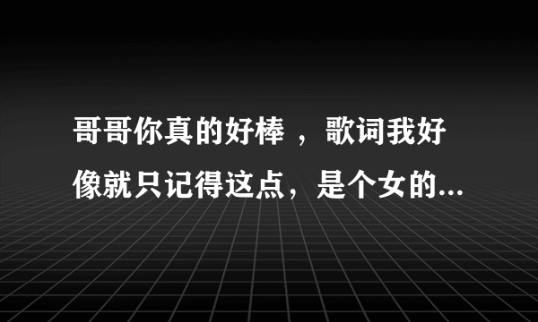 哥哥你真的好棒 ，歌词我好像就只记得这点，是个女的喊的麦， 求歌名。