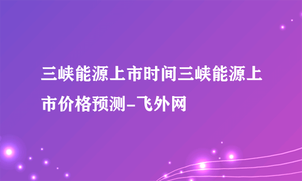 三峡能源上市时间三峡能源上市价格预测-飞外网