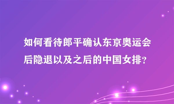 如何看待郎平确认东京奥运会后隐退以及之后的中国女排？