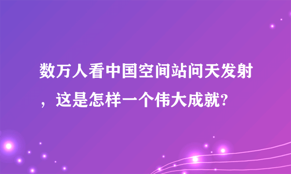 数万人看中国空间站问天发射，这是怎样一个伟大成就?