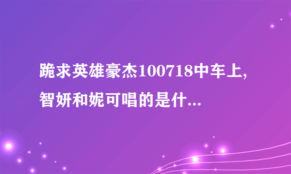 跪求英雄豪杰100718中车上,智妍和妮可唱的是什么歌? 急急急急急急!!