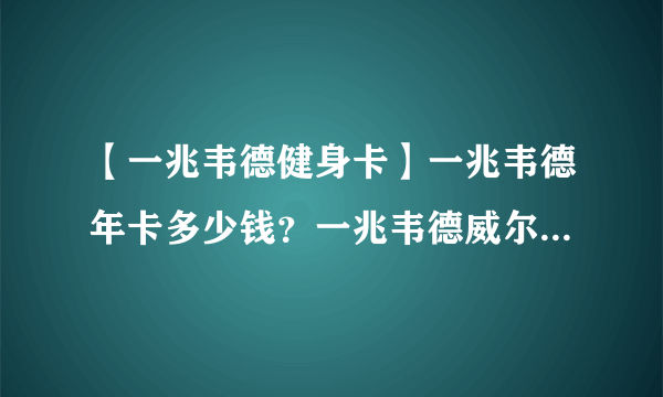 【一兆韦德健身卡】一兆韦德年卡多少钱？一兆韦德威尔士哪个好