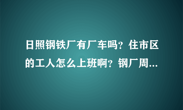 日照钢铁厂有厂车吗？住市区的工人怎么上班啊？钢厂周围有其它什么公司和居民区吗？谢谢！