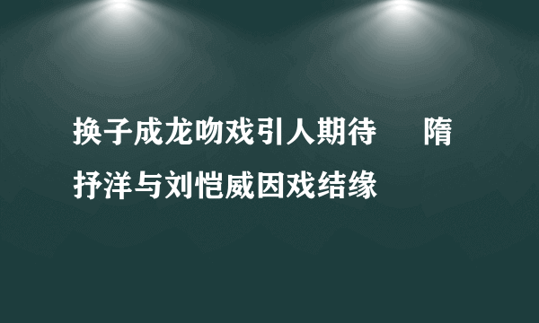 换子成龙吻戏引人期待     隋抒洋与刘恺威因戏结缘