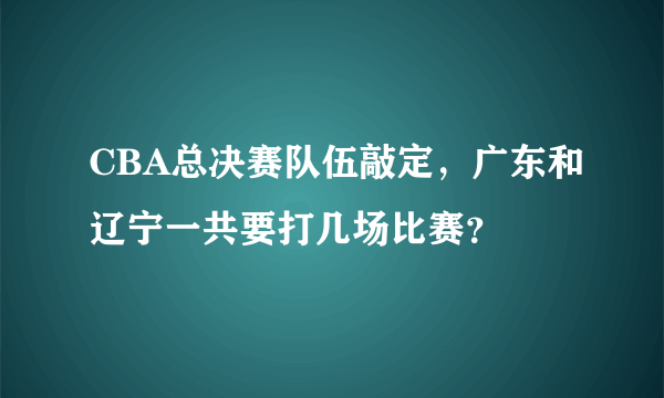 CBA总决赛队伍敲定，广东和辽宁一共要打几场比赛？