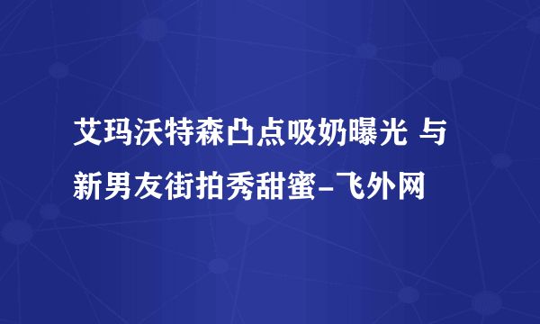 艾玛沃特森凸点吸奶曝光 与新男友街拍秀甜蜜-飞外网