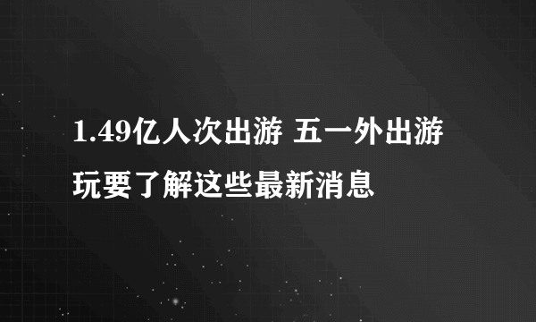 1.49亿人次出游 五一外出游玩要了解这些最新消息