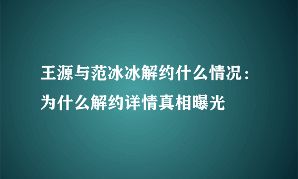 王源与范冰冰解约什么情况：为什么解约详情真相曝光