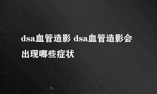 dsa血管造影 dsa血管造影会出现哪些症状